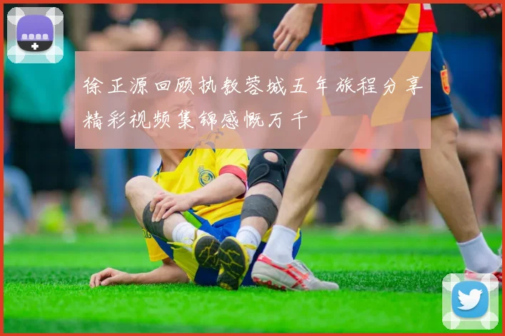 徐正源回顾执教蓉城五年旅程分享精彩视频集锦感慨万千