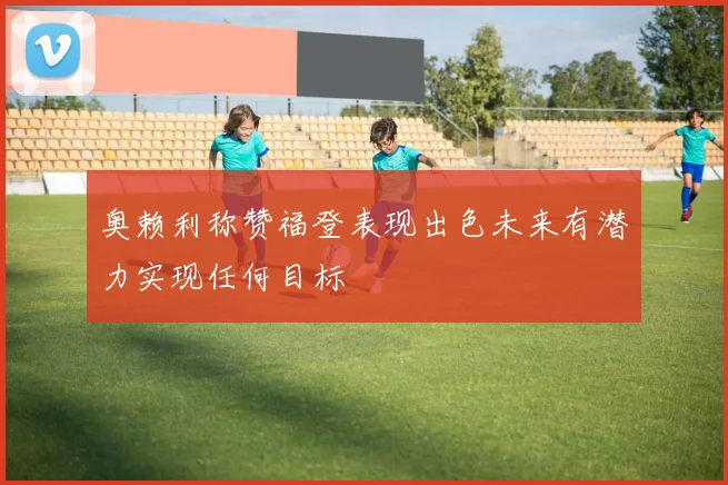 奥赖利称赞福登表现出色未来有潜力实现任何目标
