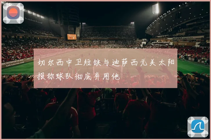 切尔西中卫短缺与迪萨西无关太阳报称球队彻底弃用他