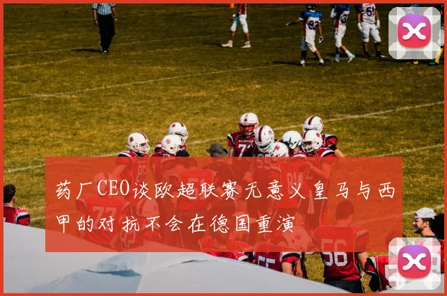 药厂CEO谈欧超联赛无意义皇马与西甲的对抗不会在德国重演