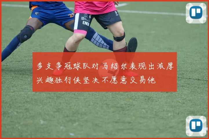 多支争冠球队对马绍尔表现出浓厚兴趣独行侠坚决不愿意交易他