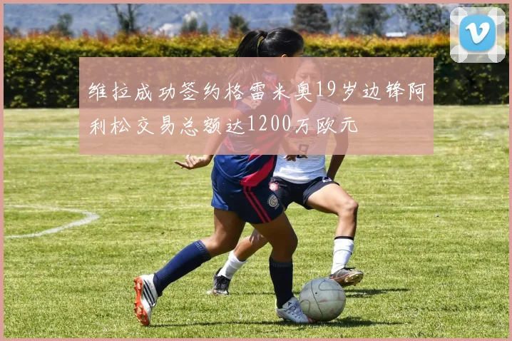 维拉成功签约格雷米奥19岁边锋阿利松交易总额达1200万欧元