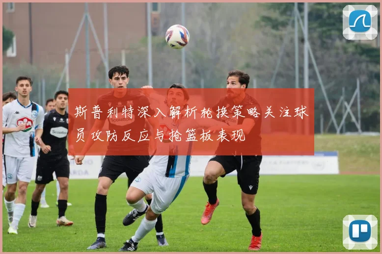 斯普利特深入解析轮换策略关注球员攻防反应与抢篮板表现