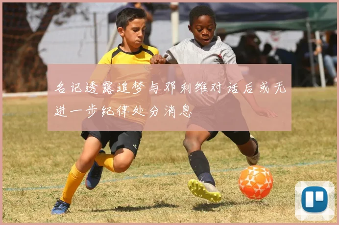 名记透露追梦与邓利维对话后或无进一步纪律处分消息