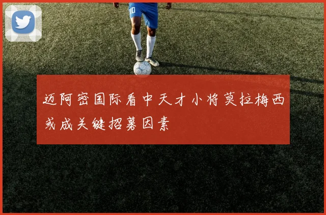 迈阿密国际看中天才小将莫拉梅西或成关键招募因素