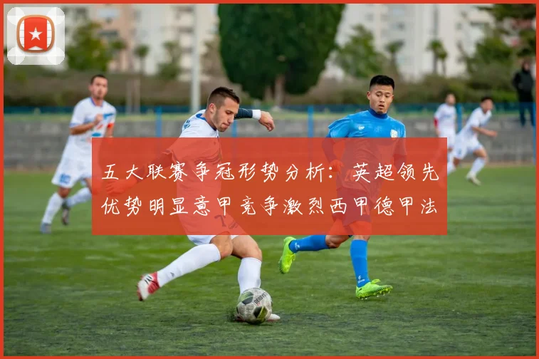 五大联赛争冠形势分析：英超领先优势明显意甲竞争激烈西甲德甲法甲差距各异