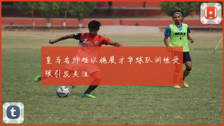 皇马名帅难以施展才华球队训练受限引发关注