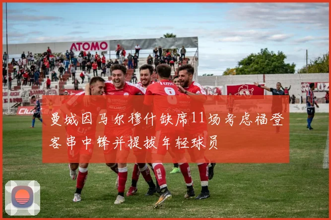 曼城因马尔穆什缺席11场考虑福登客串中锋并提拔年轻球员