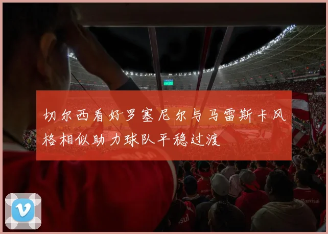 切尔西看好罗塞尼尔与马雷斯卡风格相似助力球队平稳过渡