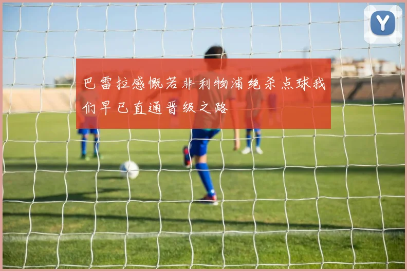 巴雷拉感慨若非利物浦绝杀点球我们早已直通晋级之路