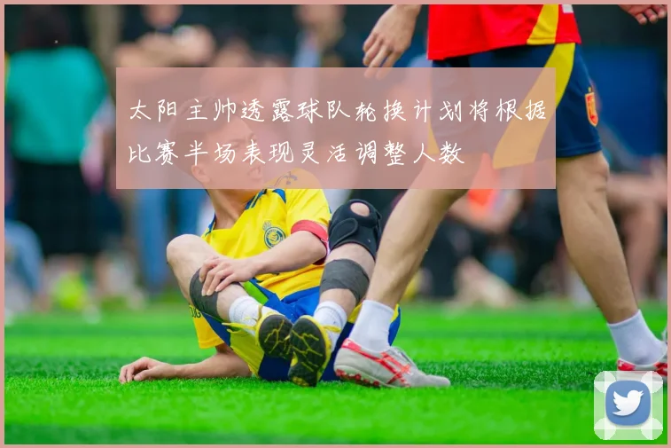 太阳主帅透露球队轮换计划将根据比赛半场表现灵活调整人数