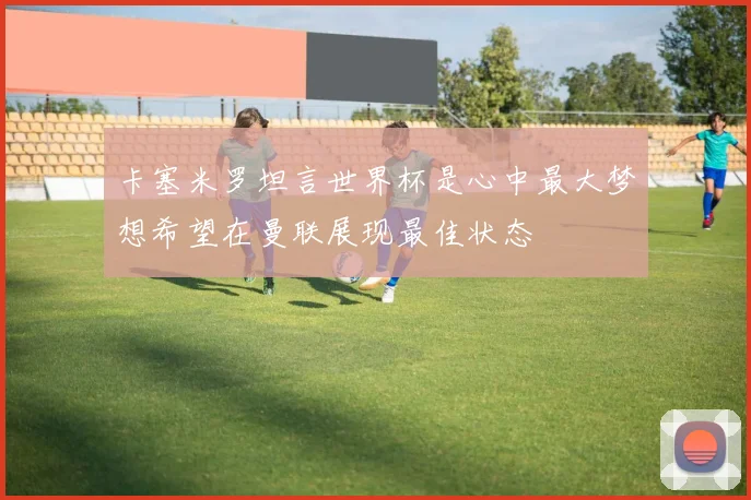 卡塞米罗坦言世界杯是心中最大梦想希望在曼联展现最佳状态
