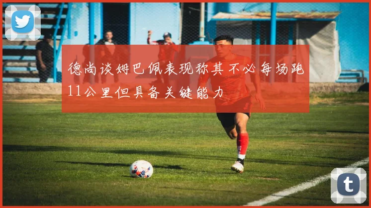 德尚谈姆巴佩表现称其不必每场跑11公里但具备关键能力