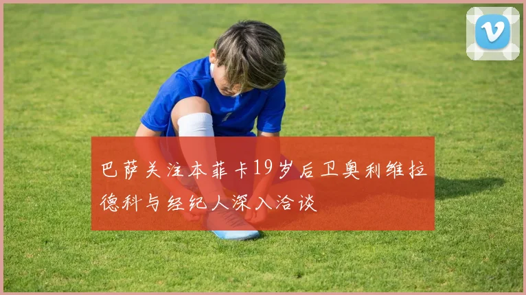 巴萨关注本菲卡19岁后卫奥利维拉德科与经纪人深入洽谈
