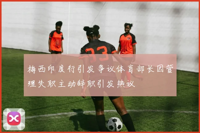 梅西印度行引发争议体育部长因管理失职主动辞职引发热议