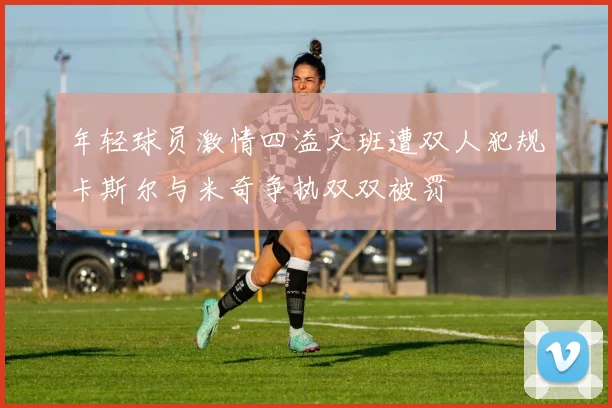 年轻球员激情四溢文班遭双人犯规卡斯尔与米奇争执双双被罚