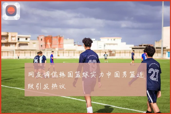 网友调侃韩国篮球实力中国男篮连败引发热议