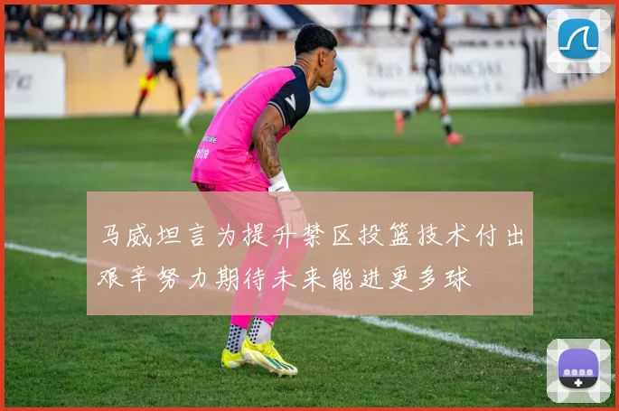 马威坦言为提升禁区投篮技术付出艰辛努力期待未来能进更多球