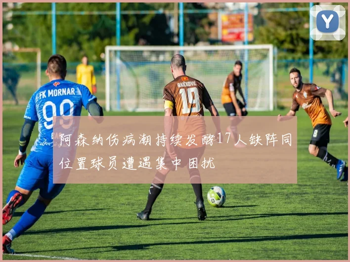 阿森纳伤病潮持续发酵17人缺阵同位置球员遭遇集中困扰