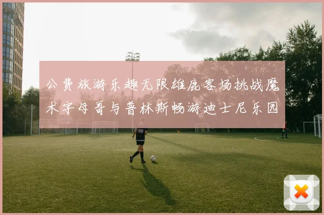 公费旅游乐趣无限雄鹿客场挑战魔术字母哥与普林斯畅游迪士尼乐园