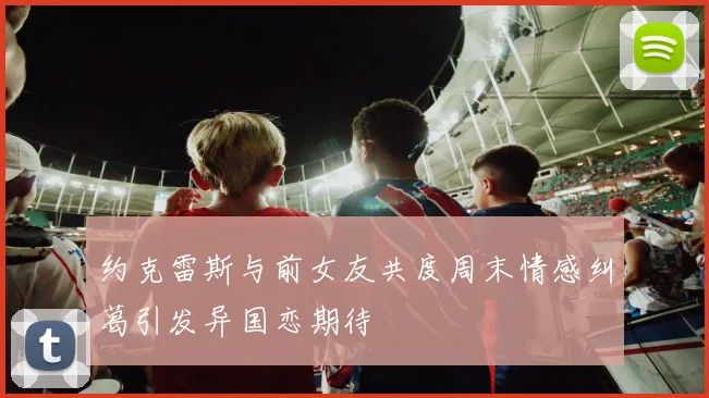 约克雷斯与前女友共度周末情感纠葛引发异国恋期待