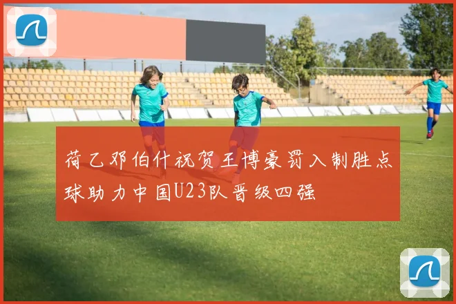 荷乙邓伯什祝贺王博豪罚入制胜点球助力中国U23队晋级四强