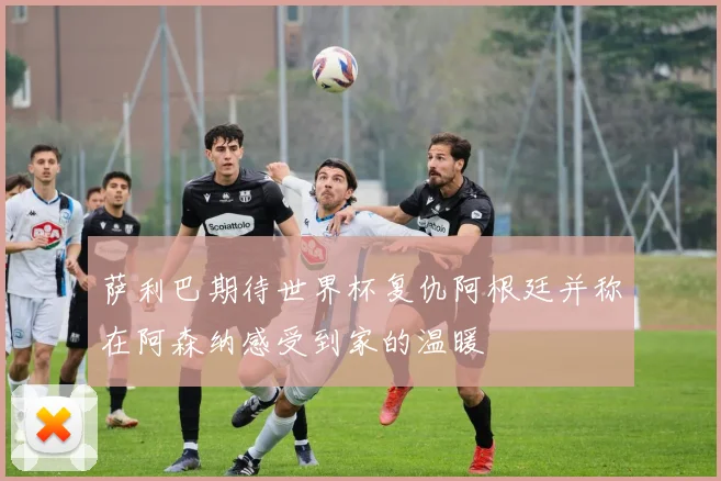 萨利巴期待世界杯复仇阿根廷并称在阿森纳感受到家的温暖