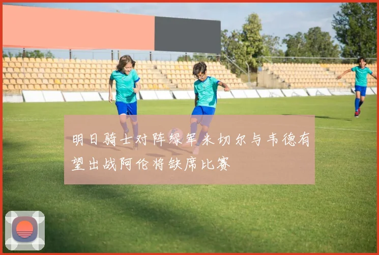 明日骑士对阵绿军米切尔与韦德有望出战阿伦将缺席比赛