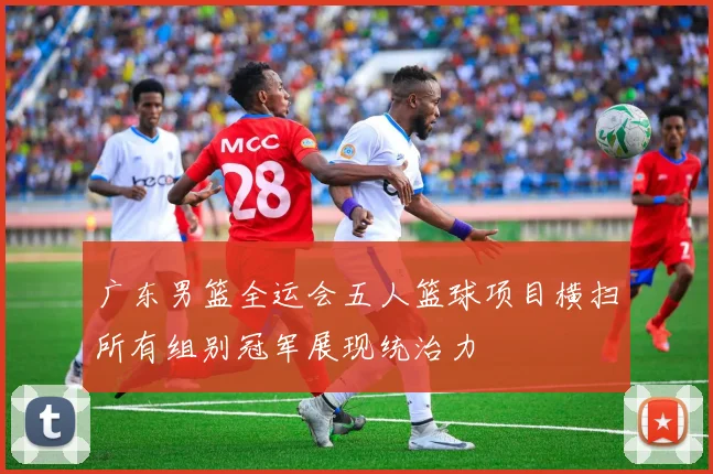 广东男篮全运会五人篮球项目横扫所有组别冠军展现统治力